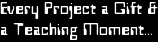 Every Project a Gift &
a Teaching Moment...